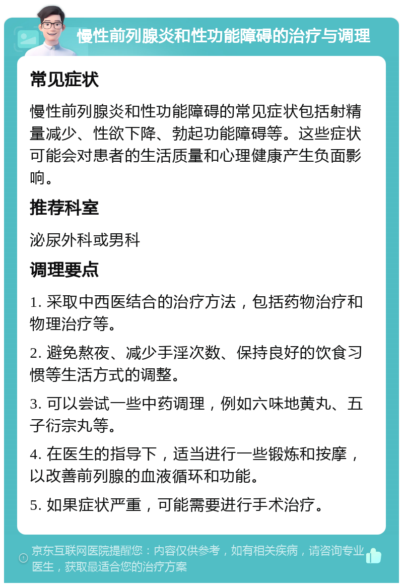 慢性前列腺炎和性功能障碍的治疗与调理 常见症状 慢性前列腺炎和性功能障碍的常见症状包括射精量减少、性欲下降、勃起功能障碍等。这些症状可能会对患者的生活质量和心理健康产生负面影响。 推荐科室 泌尿外科或男科 调理要点 1. 采取中西医结合的治疗方法，包括药物治疗和物理治疗等。 2. 避免熬夜、减少手淫次数、保持良好的饮食习惯等生活方式的调整。 3. 可以尝试一些中药调理，例如六味地黄丸、五子衍宗丸等。 4. 在医生的指导下，适当进行一些锻炼和按摩，以改善前列腺的血液循环和功能。 5. 如果症状严重，可能需要进行手术治疗。