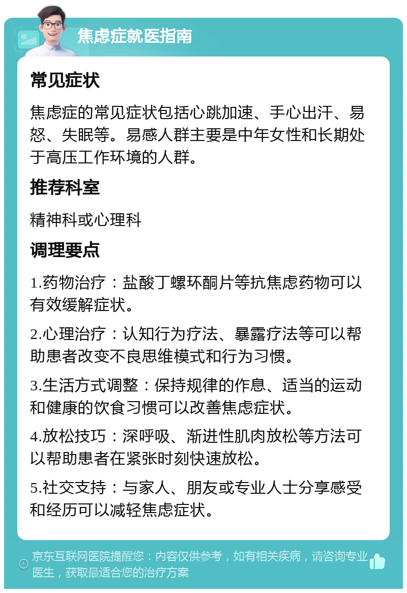 焦虑症就医指南 常见症状 焦虑症的常见症状包括心跳加速、手心出汗、易怒、失眠等。易感人群主要是中年女性和长期处于高压工作环境的人群。 推荐科室 精神科或心理科 调理要点 1.药物治疗：盐酸丁螺环酮片等抗焦虑药物可以有效缓解症状。 2.心理治疗：认知行为疗法、暴露疗法等可以帮助患者改变不良思维模式和行为习惯。 3.生活方式调整：保持规律的作息、适当的运动和健康的饮食习惯可以改善焦虑症状。 4.放松技巧：深呼吸、渐进性肌肉放松等方法可以帮助患者在紧张时刻快速放松。 5.社交支持：与家人、朋友或专业人士分享感受和经历可以减轻焦虑症状。