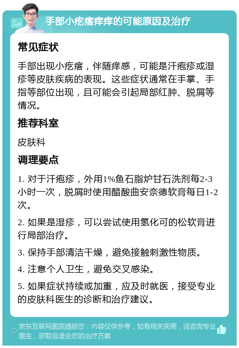 手部小疙瘩痒痒的可能原因及治疗 常见症状 手部出现小疙瘩，伴随痒感，可能是汗疱疹或湿疹等皮肤疾病的表现。这些症状通常在手掌、手指等部位出现，且可能会引起局部红肿、脱屑等情况。 推荐科室 皮肤科 调理要点 1. 对于汗疱疹，外用1%鱼石脂炉甘石洗剂每2-3小时一次，脱屑时使用醋酸曲安奈德软膏每日1-2次。 2. 如果是湿疹，可以尝试使用氢化可的松软膏进行局部治疗。 3. 保持手部清洁干燥，避免接触刺激性物质。 4. 注意个人卫生，避免交叉感染。 5. 如果症状持续或加重，应及时就医，接受专业的皮肤科医生的诊断和治疗建议。