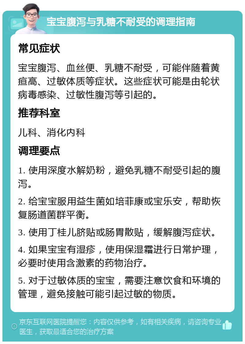 宝宝腹泻与乳糖不耐受的调理指南 常见症状 宝宝腹泻、血丝便、乳糖不耐受，可能伴随着黄疸高、过敏体质等症状。这些症状可能是由轮状病毒感染、过敏性腹泻等引起的。 推荐科室 儿科、消化内科 调理要点 1. 使用深度水解奶粉，避免乳糖不耐受引起的腹泻。 2. 给宝宝服用益生菌如培菲康或宝乐安，帮助恢复肠道菌群平衡。 3. 使用丁桂儿脐贴或肠胃散贴，缓解腹泻症状。 4. 如果宝宝有湿疹，使用保湿霜进行日常护理，必要时使用含激素的药物治疗。 5. 对于过敏体质的宝宝，需要注意饮食和环境的管理，避免接触可能引起过敏的物质。