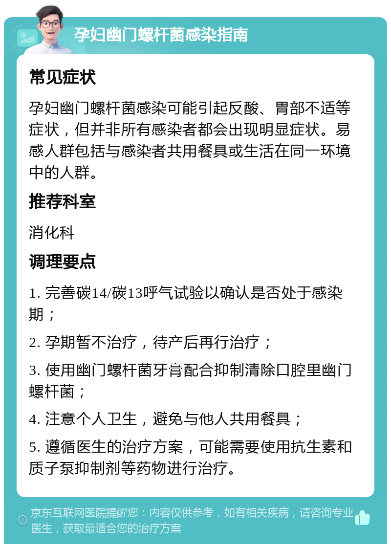 孕妇幽门螺杆菌感染指南 常见症状 孕妇幽门螺杆菌感染可能引起反酸、胃部不适等症状，但并非所有感染者都会出现明显症状。易感人群包括与感染者共用餐具或生活在同一环境中的人群。 推荐科室 消化科 调理要点 1. 完善碳14/碳13呼气试验以确认是否处于感染期； 2. 孕期暂不治疗，待产后再行治疗； 3. 使用幽门螺杆菌牙膏配合抑制清除口腔里幽门螺杆菌； 4. 注意个人卫生，避免与他人共用餐具； 5. 遵循医生的治疗方案，可能需要使用抗生素和质子泵抑制剂等药物进行治疗。