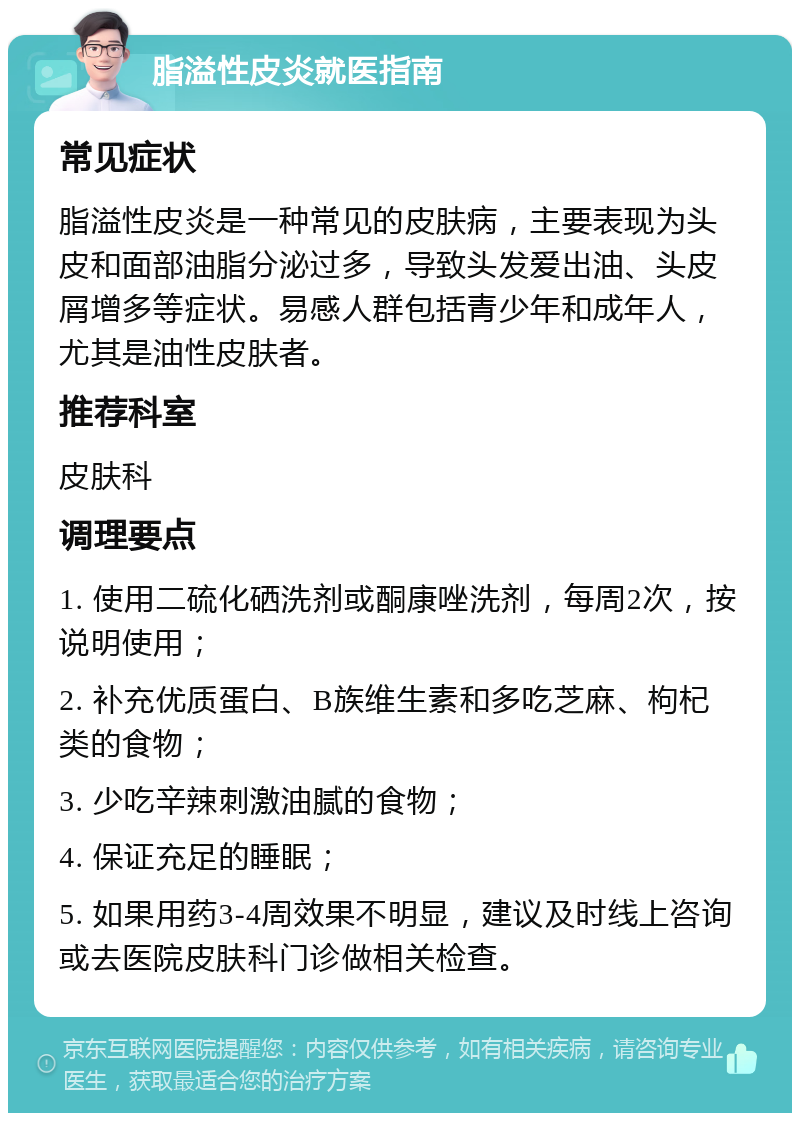 脂溢性皮炎就医指南 常见症状 脂溢性皮炎是一种常见的皮肤病，主要表现为头皮和面部油脂分泌过多，导致头发爱出油、头皮屑增多等症状。易感人群包括青少年和成年人，尤其是油性皮肤者。 推荐科室 皮肤科 调理要点 1. 使用二硫化硒洗剂或酮康唑洗剂，每周2次，按说明使用； 2. 补充优质蛋白、B族维生素和多吃芝麻、枸杞类的食物； 3. 少吃辛辣刺激油腻的食物； 4. 保证充足的睡眠； 5. 如果用药3-4周效果不明显，建议及时线上咨询或去医院皮肤科门诊做相关检查。