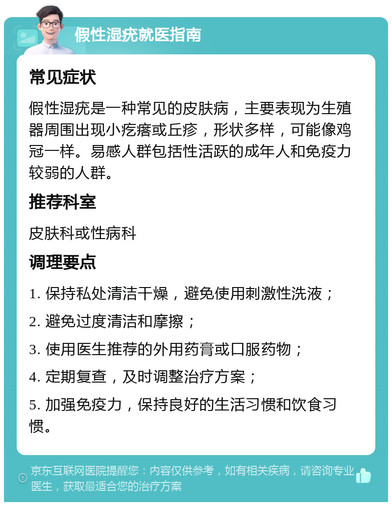 假性湿疣就医指南 常见症状 假性湿疣是一种常见的皮肤病，主要表现为生殖器周围出现小疙瘩或丘疹，形状多样，可能像鸡冠一样。易感人群包括性活跃的成年人和免疫力较弱的人群。 推荐科室 皮肤科或性病科 调理要点 1. 保持私处清洁干燥，避免使用刺激性洗液； 2. 避免过度清洁和摩擦； 3. 使用医生推荐的外用药膏或口服药物； 4. 定期复查，及时调整治疗方案； 5. 加强免疫力，保持良好的生活习惯和饮食习惯。