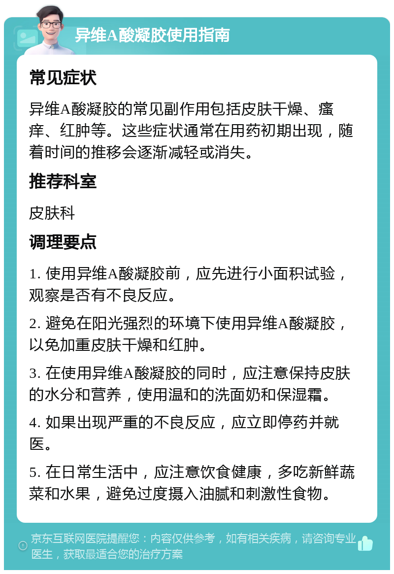 异维A酸凝胶使用指南 常见症状 异维A酸凝胶的常见副作用包括皮肤干燥、瘙痒、红肿等。这些症状通常在用药初期出现，随着时间的推移会逐渐减轻或消失。 推荐科室 皮肤科 调理要点 1. 使用异维A酸凝胶前，应先进行小面积试验，观察是否有不良反应。 2. 避免在阳光强烈的环境下使用异维A酸凝胶，以免加重皮肤干燥和红肿。 3. 在使用异维A酸凝胶的同时，应注意保持皮肤的水分和营养，使用温和的洗面奶和保湿霜。 4. 如果出现严重的不良反应，应立即停药并就医。 5. 在日常生活中，应注意饮食健康，多吃新鲜蔬菜和水果，避免过度摄入油腻和刺激性食物。