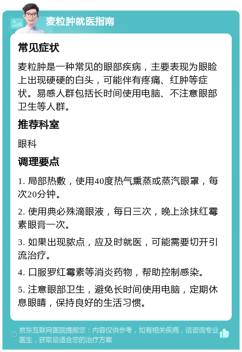 麦粒肿就医指南 常见症状 麦粒肿是一种常见的眼部疾病，主要表现为眼睑上出现硬硬的白头，可能伴有疼痛、红肿等症状。易感人群包括长时间使用电脑、不注意眼部卫生等人群。 推荐科室 眼科 调理要点 1. 局部热敷，使用40度热气熏蒸或蒸汽眼罩，每次20分钟。 2. 使用典必殊滴眼液，每日三次，晚上涂抹红霉素眼膏一次。 3. 如果出现脓点，应及时就医，可能需要切开引流治疗。 4. 口服罗红霉素等消炎药物，帮助控制感染。 5. 注意眼部卫生，避免长时间使用电脑，定期休息眼睛，保持良好的生活习惯。