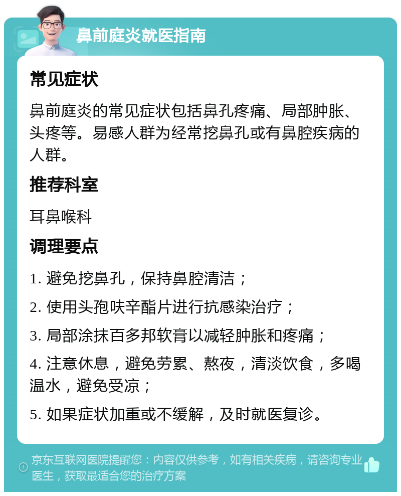 鼻前庭炎就医指南 常见症状 鼻前庭炎的常见症状包括鼻孔疼痛、局部肿胀、头疼等。易感人群为经常挖鼻孔或有鼻腔疾病的人群。 推荐科室 耳鼻喉科 调理要点 1. 避免挖鼻孔，保持鼻腔清洁； 2. 使用头孢呋辛酯片进行抗感染治疗； 3. 局部涂抹百多邦软膏以减轻肿胀和疼痛； 4. 注意休息，避免劳累、熬夜，清淡饮食，多喝温水，避免受凉； 5. 如果症状加重或不缓解，及时就医复诊。