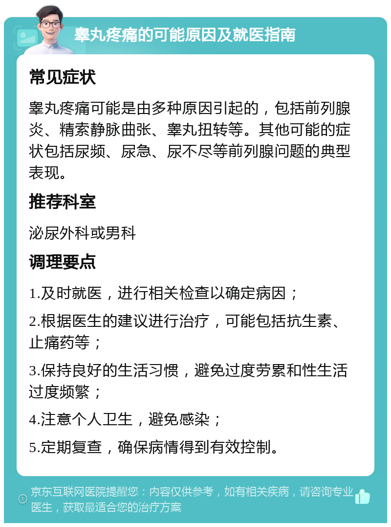 睾丸疼痛的可能原因及就医指南 常见症状 睾丸疼痛可能是由多种原因引起的，包括前列腺炎、精索静脉曲张、睾丸扭转等。其他可能的症状包括尿频、尿急、尿不尽等前列腺问题的典型表现。 推荐科室 泌尿外科或男科 调理要点 1.及时就医，进行相关检查以确定病因； 2.根据医生的建议进行治疗，可能包括抗生素、止痛药等； 3.保持良好的生活习惯，避免过度劳累和性生活过度频繁； 4.注意个人卫生，避免感染； 5.定期复查，确保病情得到有效控制。