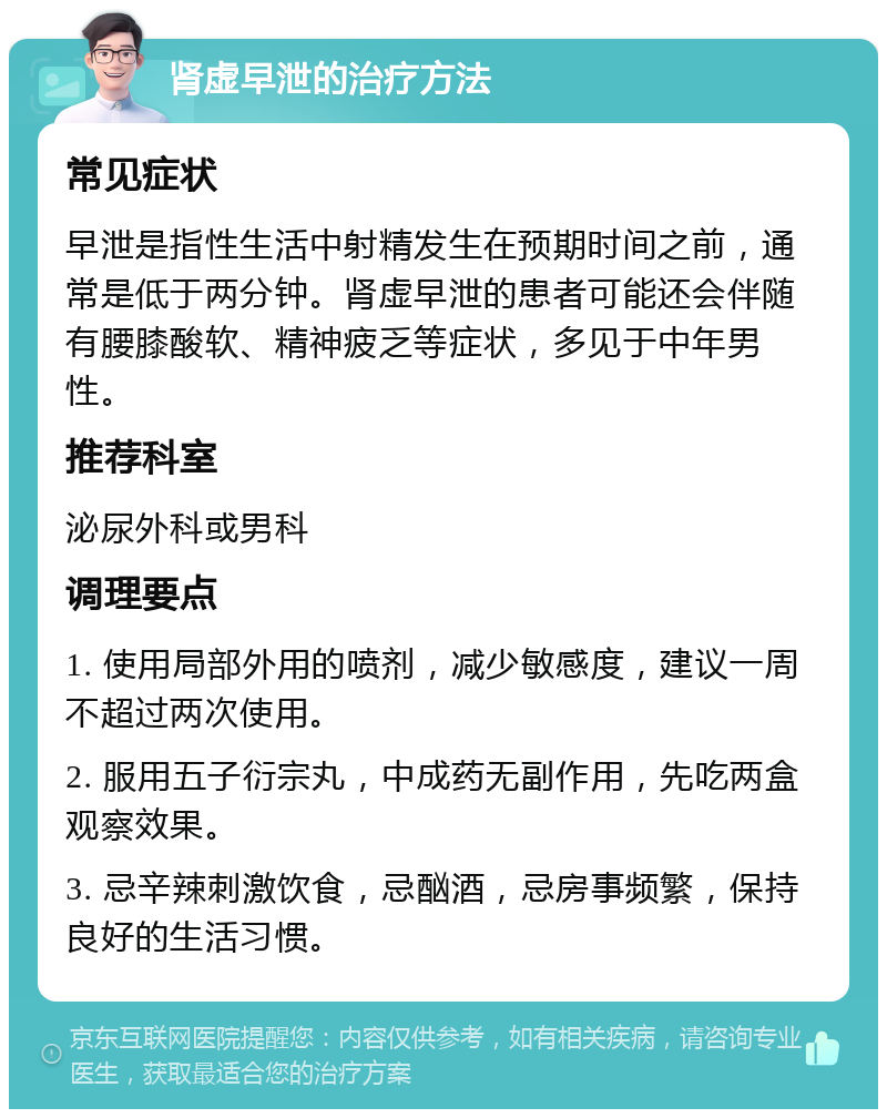 肾虚早泄的治疗方法 常见症状 早泄是指性生活中射精发生在预期时间之前，通常是低于两分钟。肾虚早泄的患者可能还会伴随有腰膝酸软、精神疲乏等症状，多见于中年男性。 推荐科室 泌尿外科或男科 调理要点 1. 使用局部外用的喷剂，减少敏感度，建议一周不超过两次使用。 2. 服用五子衍宗丸，中成药无副作用，先吃两盒观察效果。 3. 忌辛辣刺激饮食，忌酗酒，忌房事频繁，保持良好的生活习惯。