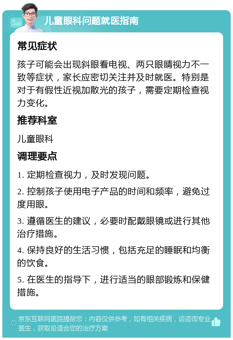 儿童眼科问题就医指南 常见症状 孩子可能会出现斜眼看电视、两只眼睛视力不一致等症状，家长应密切关注并及时就医。特别是对于有假性近视加散光的孩子，需要定期检查视力变化。 推荐科室 儿童眼科 调理要点 1. 定期检查视力，及时发现问题。 2. 控制孩子使用电子产品的时间和频率，避免过度用眼。 3. 遵循医生的建议，必要时配戴眼镜或进行其他治疗措施。 4. 保持良好的生活习惯，包括充足的睡眠和均衡的饮食。 5. 在医生的指导下，进行适当的眼部锻炼和保健措施。