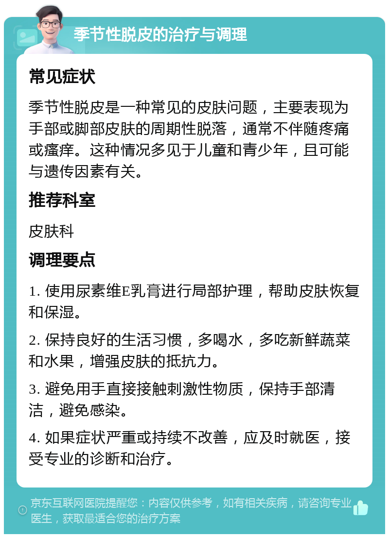 季节性脱皮的治疗与调理 常见症状 季节性脱皮是一种常见的皮肤问题，主要表现为手部或脚部皮肤的周期性脱落，通常不伴随疼痛或瘙痒。这种情况多见于儿童和青少年，且可能与遗传因素有关。 推荐科室 皮肤科 调理要点 1. 使用尿素维E乳膏进行局部护理，帮助皮肤恢复和保湿。 2. 保持良好的生活习惯，多喝水，多吃新鲜蔬菜和水果，增强皮肤的抵抗力。 3. 避免用手直接接触刺激性物质，保持手部清洁，避免感染。 4. 如果症状严重或持续不改善，应及时就医，接受专业的诊断和治疗。