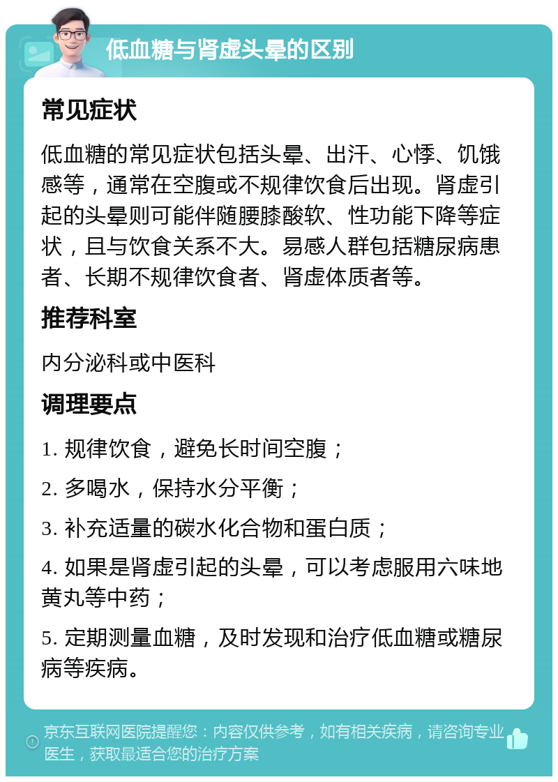 低血糖与肾虚头晕的区别 常见症状 低血糖的常见症状包括头晕、出汗、心悸、饥饿感等，通常在空腹或不规律饮食后出现。肾虚引起的头晕则可能伴随腰膝酸软、性功能下降等症状，且与饮食关系不大。易感人群包括糖尿病患者、长期不规律饮食者、肾虚体质者等。 推荐科室 内分泌科或中医科 调理要点 1. 规律饮食，避免长时间空腹； 2. 多喝水，保持水分平衡； 3. 补充适量的碳水化合物和蛋白质； 4. 如果是肾虚引起的头晕，可以考虑服用六味地黄丸等中药； 5. 定期测量血糖，及时发现和治疗低血糖或糖尿病等疾病。