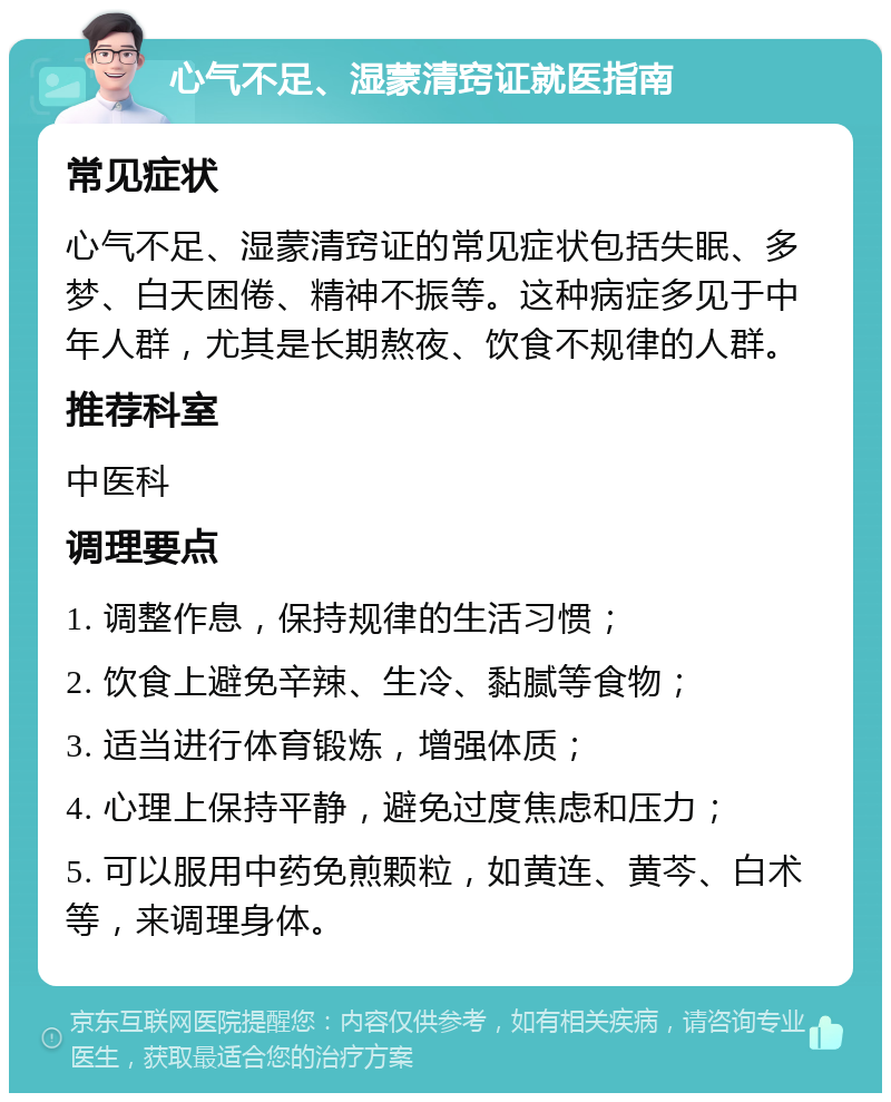 心气不足、湿蒙清窍证就医指南 常见症状 心气不足、湿蒙清窍证的常见症状包括失眠、多梦、白天困倦、精神不振等。这种病症多见于中年人群，尤其是长期熬夜、饮食不规律的人群。 推荐科室 中医科 调理要点 1. 调整作息，保持规律的生活习惯； 2. 饮食上避免辛辣、生冷、黏腻等食物； 3. 适当进行体育锻炼，增强体质； 4. 心理上保持平静，避免过度焦虑和压力； 5. 可以服用中药免煎颗粒，如黄连、黄芩、白术等，来调理身体。