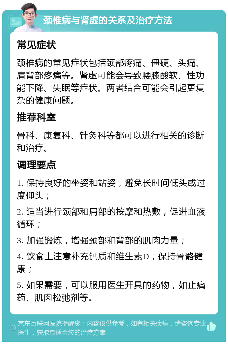 颈椎病与肾虚的关系及治疗方法 常见症状 颈椎病的常见症状包括颈部疼痛、僵硬、头痛、肩背部疼痛等。肾虚可能会导致腰膝酸软、性功能下降、失眠等症状。两者结合可能会引起更复杂的健康问题。 推荐科室 骨科、康复科、针灸科等都可以进行相关的诊断和治疗。 调理要点 1. 保持良好的坐姿和站姿，避免长时间低头或过度仰头； 2. 适当进行颈部和肩部的按摩和热敷，促进血液循环； 3. 加强锻炼，增强颈部和背部的肌肉力量； 4. 饮食上注意补充钙质和维生素D，保持骨骼健康； 5. 如果需要，可以服用医生开具的药物，如止痛药、肌肉松弛剂等。