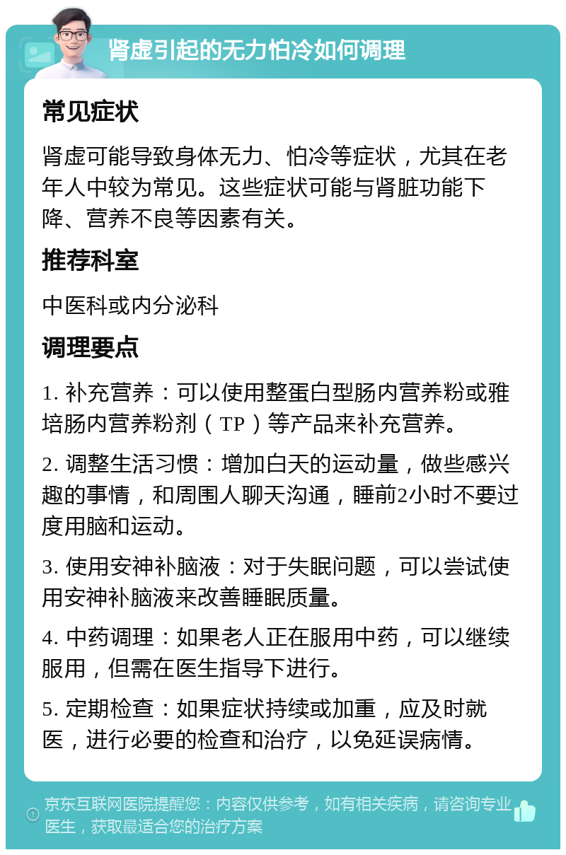 肾虚引起的无力怕冷如何调理 常见症状 肾虚可能导致身体无力、怕冷等症状，尤其在老年人中较为常见。这些症状可能与肾脏功能下降、营养不良等因素有关。 推荐科室 中医科或内分泌科 调理要点 1. 补充营养：可以使用整蛋白型肠内营养粉或雅培肠内营养粉剂（TP）等产品来补充营养。 2. 调整生活习惯：增加白天的运动量，做些感兴趣的事情，和周围人聊天沟通，睡前2小时不要过度用脑和运动。 3. 使用安神补脑液：对于失眠问题，可以尝试使用安神补脑液来改善睡眠质量。 4. 中药调理：如果老人正在服用中药，可以继续服用，但需在医生指导下进行。 5. 定期检查：如果症状持续或加重，应及时就医，进行必要的检查和治疗，以免延误病情。