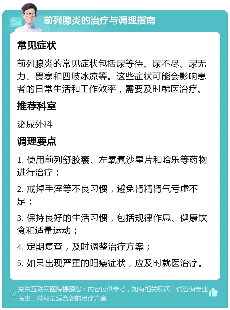 前列腺炎的治疗与调理指南 常见症状 前列腺炎的常见症状包括尿等待、尿不尽、尿无力、畏寒和四肢冰凉等。这些症状可能会影响患者的日常生活和工作效率，需要及时就医治疗。 推荐科室 泌尿外科 调理要点 1. 使用前列舒胶囊、左氧氟沙星片和哈乐等药物进行治疗； 2. 戒掉手淫等不良习惯，避免肾精肾气亏虚不足； 3. 保持良好的生活习惯，包括规律作息、健康饮食和适量运动； 4. 定期复查，及时调整治疗方案； 5. 如果出现严重的阳痿症状，应及时就医治疗。