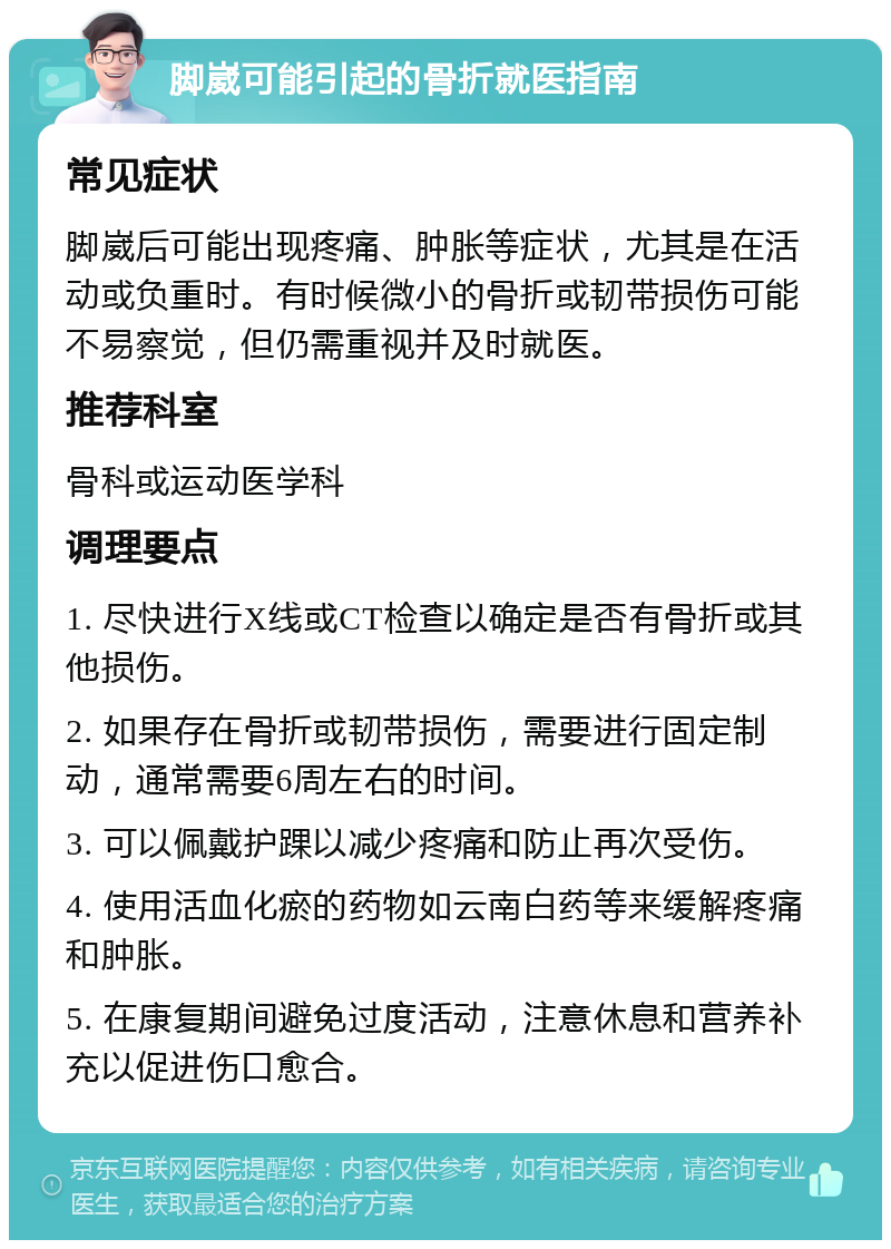 脚崴可能引起的骨折就医指南 常见症状 脚崴后可能出现疼痛、肿胀等症状，尤其是在活动或负重时。有时候微小的骨折或韧带损伤可能不易察觉，但仍需重视并及时就医。 推荐科室 骨科或运动医学科 调理要点 1. 尽快进行X线或CT检查以确定是否有骨折或其他损伤。 2. 如果存在骨折或韧带损伤，需要进行固定制动，通常需要6周左右的时间。 3. 可以佩戴护踝以减少疼痛和防止再次受伤。 4. 使用活血化瘀的药物如云南白药等来缓解疼痛和肿胀。 5. 在康复期间避免过度活动，注意休息和营养补充以促进伤口愈合。