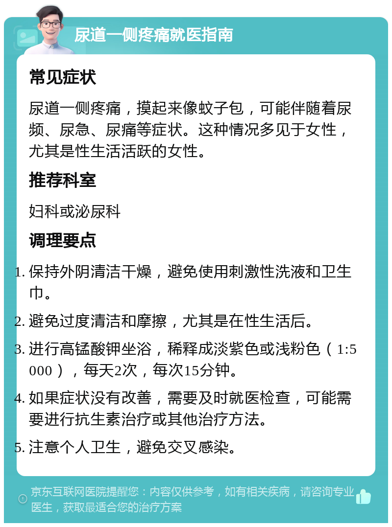 尿道一侧疼痛就医指南 常见症状 尿道一侧疼痛，摸起来像蚊子包，可能伴随着尿频、尿急、尿痛等症状。这种情况多见于女性，尤其是性生活活跃的女性。 推荐科室 妇科或泌尿科 调理要点 保持外阴清洁干燥，避免使用刺激性洗液和卫生巾。 避免过度清洁和摩擦，尤其是在性生活后。 进行高锰酸钾坐浴，稀释成淡紫色或浅粉色（1:5000），每天2次，每次15分钟。 如果症状没有改善，需要及时就医检查，可能需要进行抗生素治疗或其他治疗方法。 注意个人卫生，避免交叉感染。