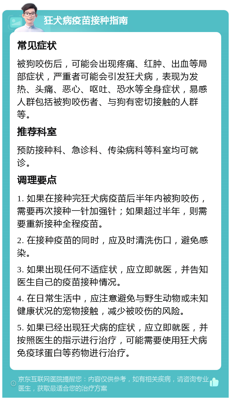 狂犬病疫苗接种指南 常见症状 被狗咬伤后，可能会出现疼痛、红肿、出血等局部症状，严重者可能会引发狂犬病，表现为发热、头痛、恶心、呕吐、恐水等全身症状，易感人群包括被狗咬伤者、与狗有密切接触的人群等。 推荐科室 预防接种科、急诊科、传染病科等科室均可就诊。 调理要点 1. 如果在接种完狂犬病疫苗后半年内被狗咬伤，需要再次接种一针加强针；如果超过半年，则需要重新接种全程疫苗。 2. 在接种疫苗的同时，应及时清洗伤口，避免感染。 3. 如果出现任何不适症状，应立即就医，并告知医生自己的疫苗接种情况。 4. 在日常生活中，应注意避免与野生动物或未知健康状况的宠物接触，减少被咬伤的风险。 5. 如果已经出现狂犬病的症状，应立即就医，并按照医生的指示进行治疗，可能需要使用狂犬病免疫球蛋白等药物进行治疗。