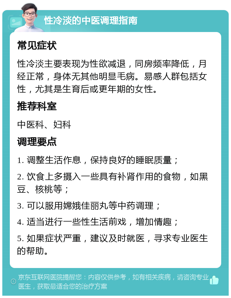 性冷淡的中医调理指南 常见症状 性冷淡主要表现为性欲减退，同房频率降低，月经正常，身体无其他明显毛病。易感人群包括女性，尤其是生育后或更年期的女性。 推荐科室 中医科、妇科 调理要点 1. 调整生活作息，保持良好的睡眠质量； 2. 饮食上多摄入一些具有补肾作用的食物，如黑豆、核桃等； 3. 可以服用嫦娥佳丽丸等中药调理； 4. 适当进行一些性生活前戏，增加情趣； 5. 如果症状严重，建议及时就医，寻求专业医生的帮助。