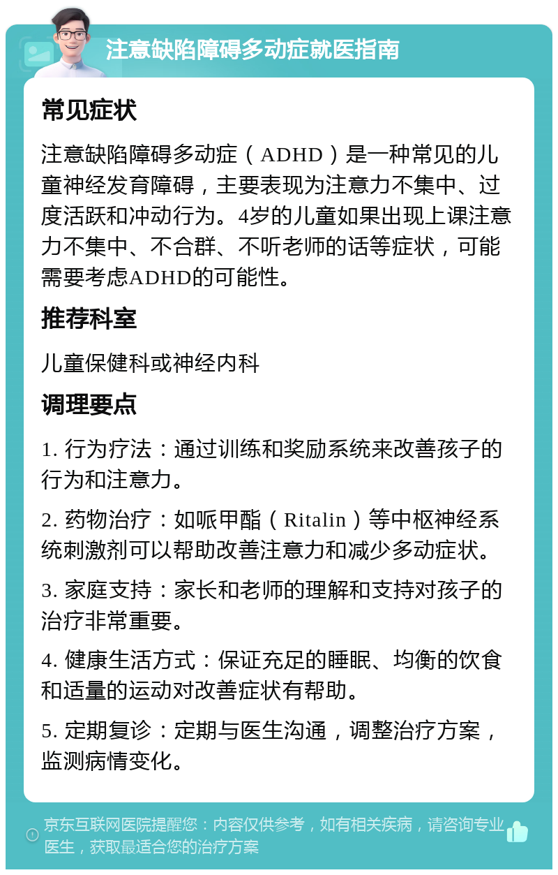 注意缺陷障碍多动症就医指南 常见症状 注意缺陷障碍多动症（ADHD）是一种常见的儿童神经发育障碍，主要表现为注意力不集中、过度活跃和冲动行为。4岁的儿童如果出现上课注意力不集中、不合群、不听老师的话等症状，可能需要考虑ADHD的可能性。 推荐科室 儿童保健科或神经内科 调理要点 1. 行为疗法：通过训练和奖励系统来改善孩子的行为和注意力。 2. 药物治疗：如哌甲酯（Ritalin）等中枢神经系统刺激剂可以帮助改善注意力和减少多动症状。 3. 家庭支持：家长和老师的理解和支持对孩子的治疗非常重要。 4. 健康生活方式：保证充足的睡眠、均衡的饮食和适量的运动对改善症状有帮助。 5. 定期复诊：定期与医生沟通，调整治疗方案，监测病情变化。