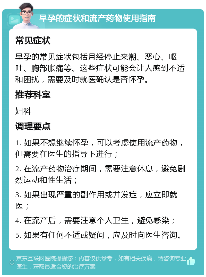 早孕的症状和流产药物使用指南 常见症状 早孕的常见症状包括月经停止来潮、恶心、呕吐、胸部胀痛等。这些症状可能会让人感到不适和困扰，需要及时就医确认是否怀孕。 推荐科室 妇科 调理要点 1. 如果不想继续怀孕，可以考虑使用流产药物，但需要在医生的指导下进行； 2. 在流产药物治疗期间，需要注意休息，避免剧烈运动和性生活； 3. 如果出现严重的副作用或并发症，应立即就医； 4. 在流产后，需要注意个人卫生，避免感染； 5. 如果有任何不适或疑问，应及时向医生咨询。