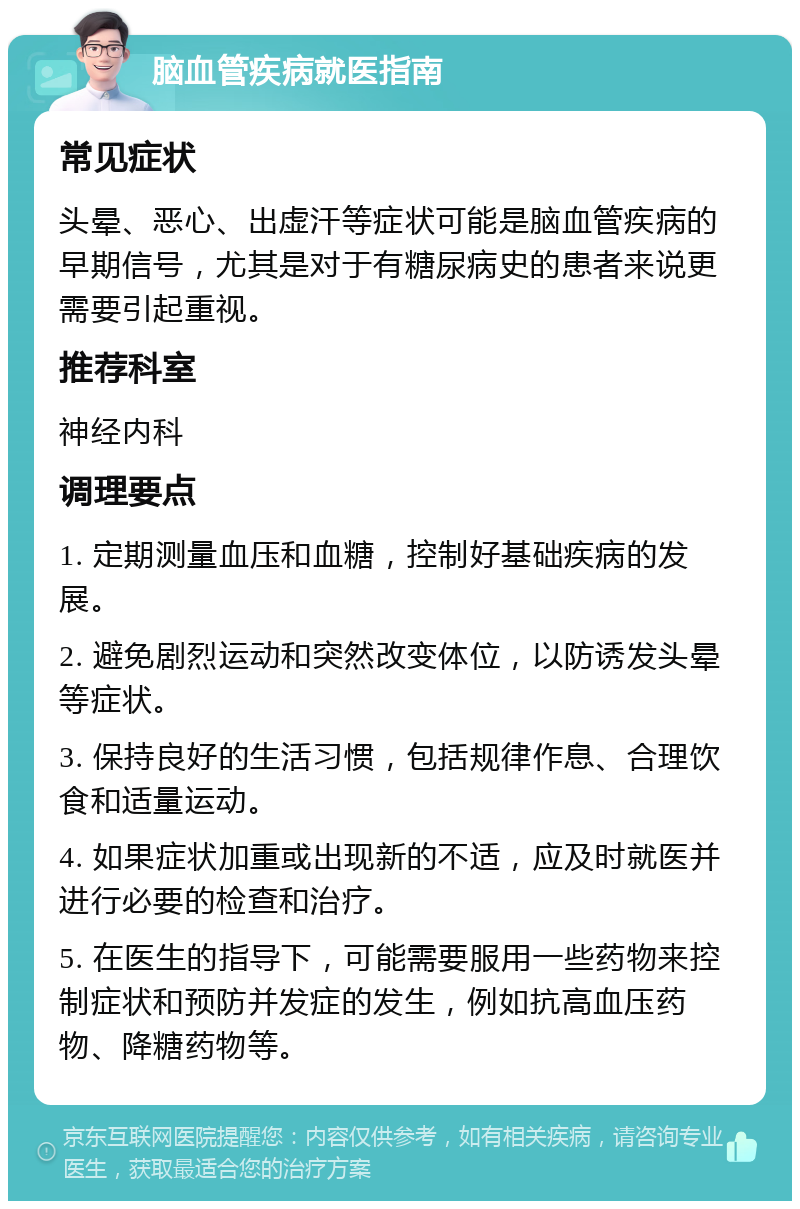 脑血管疾病就医指南 常见症状 头晕、恶心、出虚汗等症状可能是脑血管疾病的早期信号，尤其是对于有糖尿病史的患者来说更需要引起重视。 推荐科室 神经内科 调理要点 1. 定期测量血压和血糖，控制好基础疾病的发展。 2. 避免剧烈运动和突然改变体位，以防诱发头晕等症状。 3. 保持良好的生活习惯，包括规律作息、合理饮食和适量运动。 4. 如果症状加重或出现新的不适，应及时就医并进行必要的检查和治疗。 5. 在医生的指导下，可能需要服用一些药物来控制症状和预防并发症的发生，例如抗高血压药物、降糖药物等。