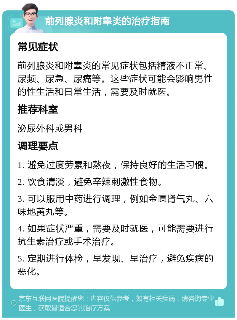 前列腺炎和附睾炎的治疗指南 常见症状 前列腺炎和附睾炎的常见症状包括精液不正常、尿频、尿急、尿痛等。这些症状可能会影响男性的性生活和日常生活，需要及时就医。 推荐科室 泌尿外科或男科 调理要点 1. 避免过度劳累和熬夜，保持良好的生活习惯。 2. 饮食清淡，避免辛辣刺激性食物。 3. 可以服用中药进行调理，例如金匮肾气丸、六味地黄丸等。 4. 如果症状严重，需要及时就医，可能需要进行抗生素治疗或手术治疗。 5. 定期进行体检，早发现、早治疗，避免疾病的恶化。