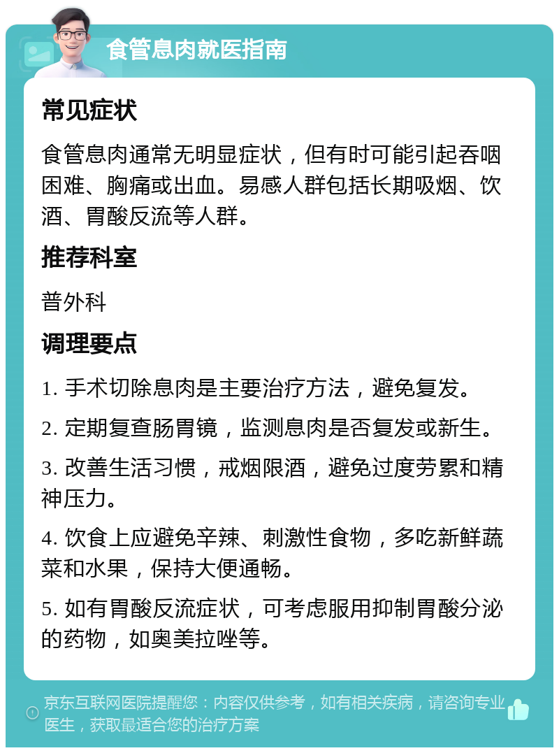 食管息肉就医指南 常见症状 食管息肉通常无明显症状，但有时可能引起吞咽困难、胸痛或出血。易感人群包括长期吸烟、饮酒、胃酸反流等人群。 推荐科室 普外科 调理要点 1. 手术切除息肉是主要治疗方法，避免复发。 2. 定期复查肠胃镜，监测息肉是否复发或新生。 3. 改善生活习惯，戒烟限酒，避免过度劳累和精神压力。 4. 饮食上应避免辛辣、刺激性食物，多吃新鲜蔬菜和水果，保持大便通畅。 5. 如有胃酸反流症状，可考虑服用抑制胃酸分泌的药物，如奥美拉唑等。