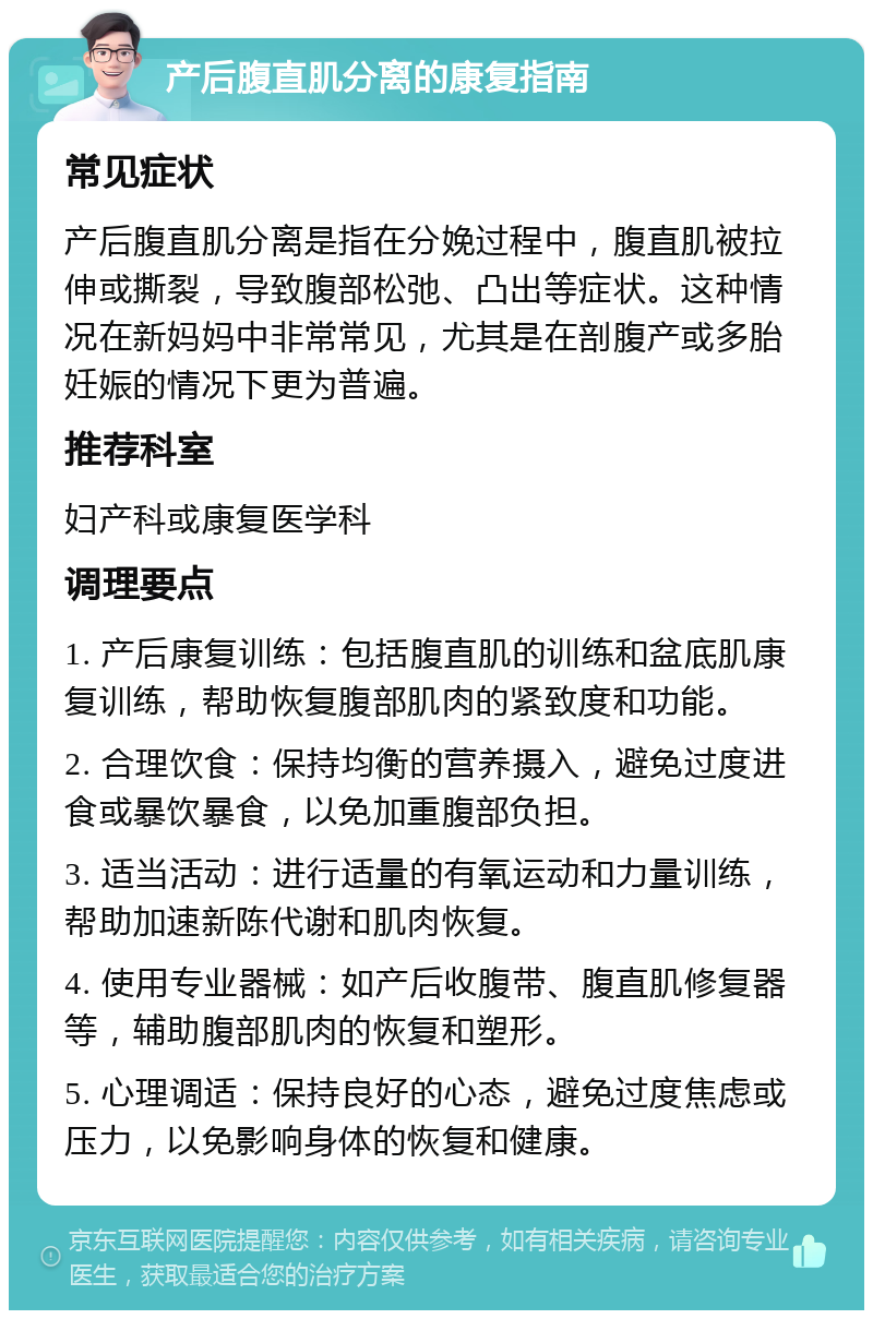 产后腹直肌分离的康复指南 常见症状 产后腹直肌分离是指在分娩过程中，腹直肌被拉伸或撕裂，导致腹部松弛、凸出等症状。这种情况在新妈妈中非常常见，尤其是在剖腹产或多胎妊娠的情况下更为普遍。 推荐科室 妇产科或康复医学科 调理要点 1. 产后康复训练：包括腹直肌的训练和盆底肌康复训练，帮助恢复腹部肌肉的紧致度和功能。 2. 合理饮食：保持均衡的营养摄入，避免过度进食或暴饮暴食，以免加重腹部负担。 3. 适当活动：进行适量的有氧运动和力量训练，帮助加速新陈代谢和肌肉恢复。 4. 使用专业器械：如产后收腹带、腹直肌修复器等，辅助腹部肌肉的恢复和塑形。 5. 心理调适：保持良好的心态，避免过度焦虑或压力，以免影响身体的恢复和健康。