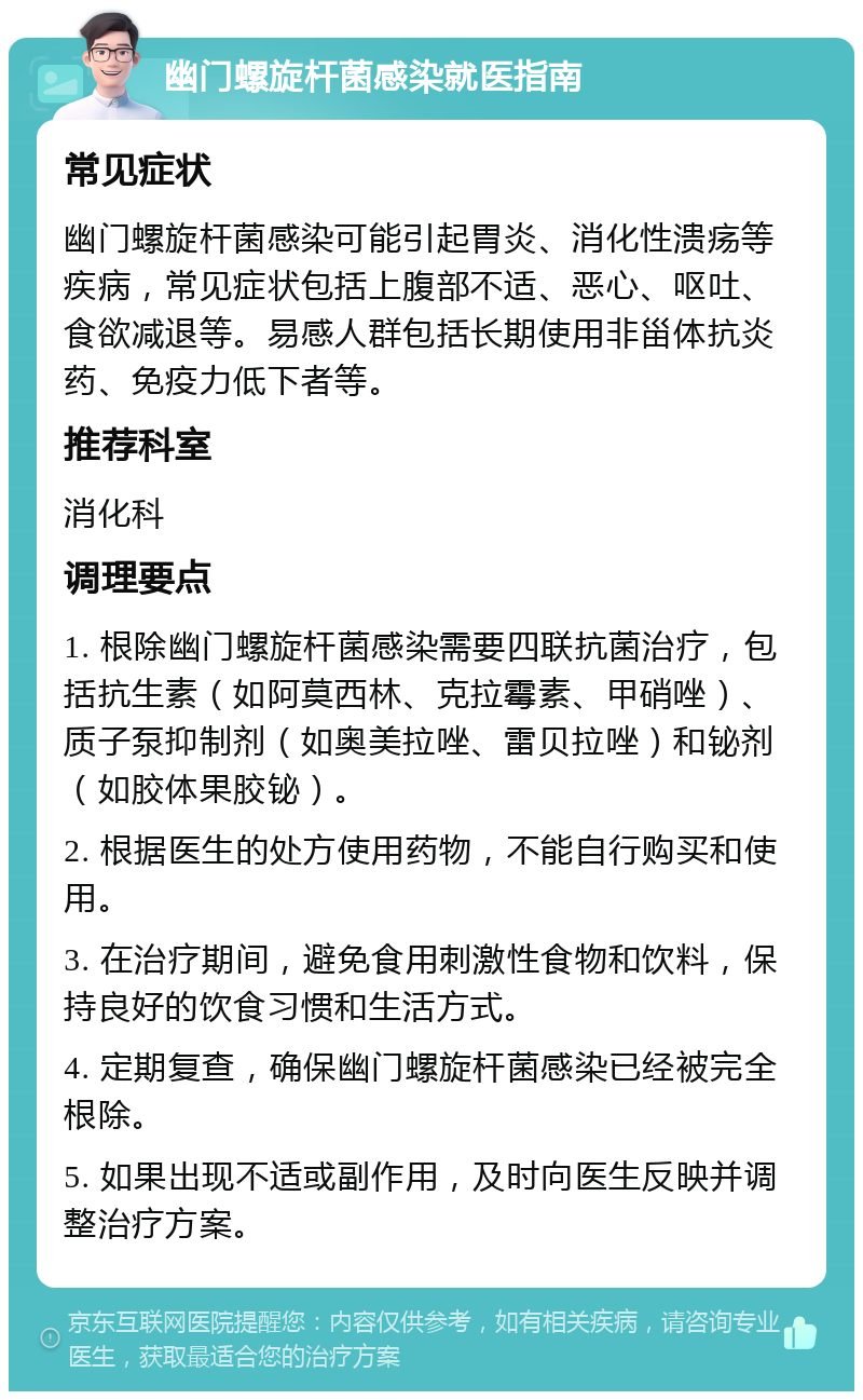 幽门螺旋杆菌感染就医指南 常见症状 幽门螺旋杆菌感染可能引起胃炎、消化性溃疡等疾病，常见症状包括上腹部不适、恶心、呕吐、食欲减退等。易感人群包括长期使用非甾体抗炎药、免疫力低下者等。 推荐科室 消化科 调理要点 1. 根除幽门螺旋杆菌感染需要四联抗菌治疗，包括抗生素（如阿莫西林、克拉霉素、甲硝唑）、质子泵抑制剂（如奥美拉唑、雷贝拉唑）和铋剂（如胶体果胶铋）。 2. 根据医生的处方使用药物，不能自行购买和使用。 3. 在治疗期间，避免食用刺激性食物和饮料，保持良好的饮食习惯和生活方式。 4. 定期复查，确保幽门螺旋杆菌感染已经被完全根除。 5. 如果出现不适或副作用，及时向医生反映并调整治疗方案。