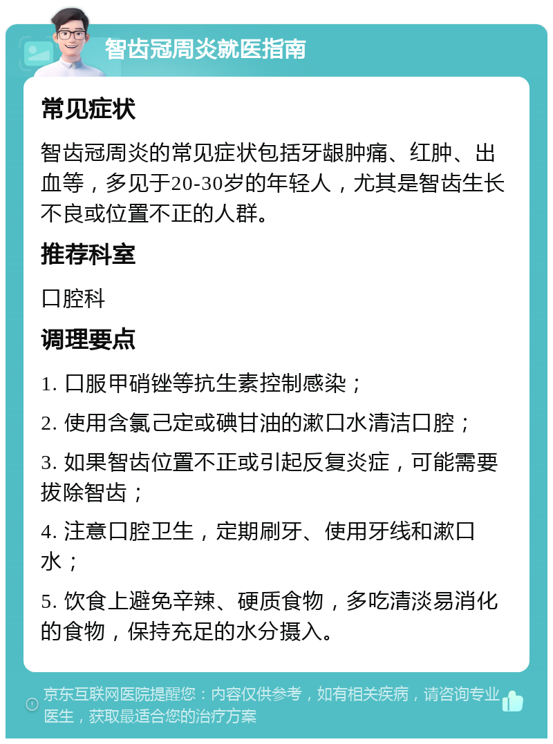 智齿冠周炎就医指南 常见症状 智齿冠周炎的常见症状包括牙龈肿痛、红肿、出血等，多见于20-30岁的年轻人，尤其是智齿生长不良或位置不正的人群。 推荐科室 口腔科 调理要点 1. 口服甲硝锉等抗生素控制感染； 2. 使用含氯己定或碘甘油的漱口水清洁口腔； 3. 如果智齿位置不正或引起反复炎症，可能需要拔除智齿； 4. 注意口腔卫生，定期刷牙、使用牙线和漱口水； 5. 饮食上避免辛辣、硬质食物，多吃清淡易消化的食物，保持充足的水分摄入。