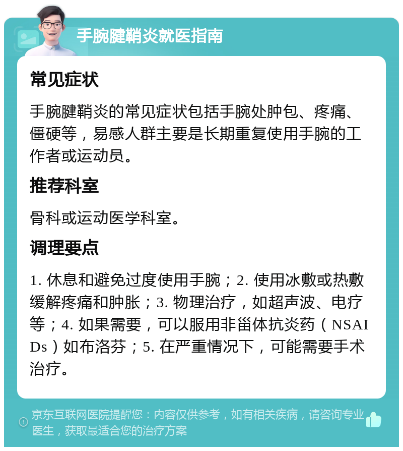 手腕腱鞘炎就医指南 常见症状 手腕腱鞘炎的常见症状包括手腕处肿包、疼痛、僵硬等，易感人群主要是长期重复使用手腕的工作者或运动员。 推荐科室 骨科或运动医学科室。 调理要点 1. 休息和避免过度使用手腕；2. 使用冰敷或热敷缓解疼痛和肿胀；3. 物理治疗，如超声波、电疗等；4. 如果需要，可以服用非甾体抗炎药（NSAIDs）如布洛芬；5. 在严重情况下，可能需要手术治疗。