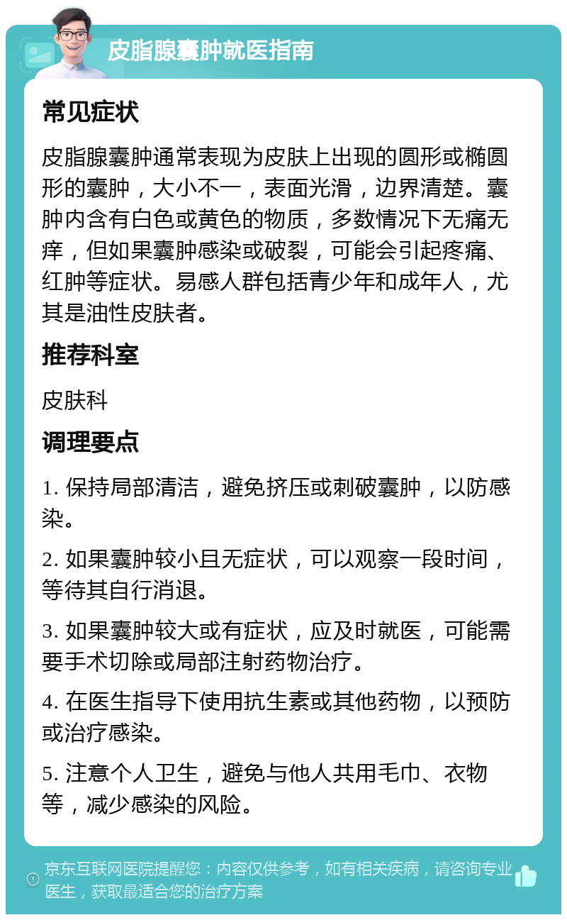 皮脂腺囊肿就医指南 常见症状 皮脂腺囊肿通常表现为皮肤上出现的圆形或椭圆形的囊肿，大小不一，表面光滑，边界清楚。囊肿内含有白色或黄色的物质，多数情况下无痛无痒，但如果囊肿感染或破裂，可能会引起疼痛、红肿等症状。易感人群包括青少年和成年人，尤其是油性皮肤者。 推荐科室 皮肤科 调理要点 1. 保持局部清洁，避免挤压或刺破囊肿，以防感染。 2. 如果囊肿较小且无症状，可以观察一段时间，等待其自行消退。 3. 如果囊肿较大或有症状，应及时就医，可能需要手术切除或局部注射药物治疗。 4. 在医生指导下使用抗生素或其他药物，以预防或治疗感染。 5. 注意个人卫生，避免与他人共用毛巾、衣物等，减少感染的风险。