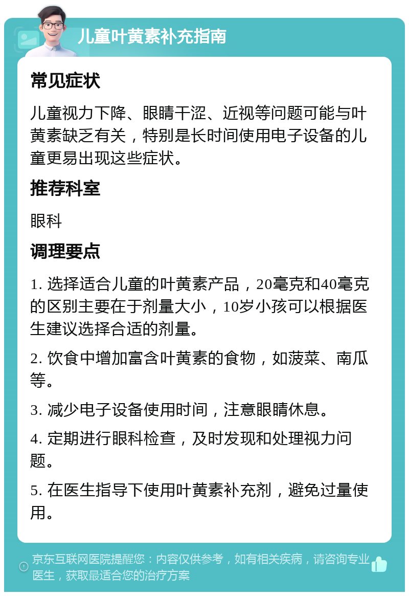 儿童叶黄素补充指南 常见症状 儿童视力下降、眼睛干涩、近视等问题可能与叶黄素缺乏有关，特别是长时间使用电子设备的儿童更易出现这些症状。 推荐科室 眼科 调理要点 1. 选择适合儿童的叶黄素产品，20毫克和40毫克的区别主要在于剂量大小，10岁小孩可以根据医生建议选择合适的剂量。 2. 饮食中增加富含叶黄素的食物，如菠菜、南瓜等。 3. 减少电子设备使用时间，注意眼睛休息。 4. 定期进行眼科检查，及时发现和处理视力问题。 5. 在医生指导下使用叶黄素补充剂，避免过量使用。