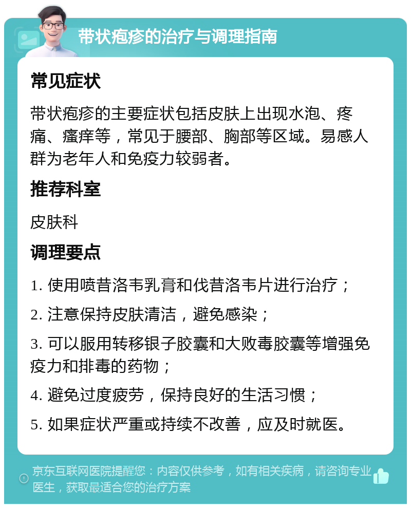 带状疱疹的治疗与调理指南 常见症状 带状疱疹的主要症状包括皮肤上出现水泡、疼痛、瘙痒等，常见于腰部、胸部等区域。易感人群为老年人和免疫力较弱者。 推荐科室 皮肤科 调理要点 1. 使用喷昔洛韦乳膏和伐昔洛韦片进行治疗； 2. 注意保持皮肤清洁，避免感染； 3. 可以服用转移银子胶囊和大败毒胶囊等增强免疫力和排毒的药物； 4. 避免过度疲劳，保持良好的生活习惯； 5. 如果症状严重或持续不改善，应及时就医。