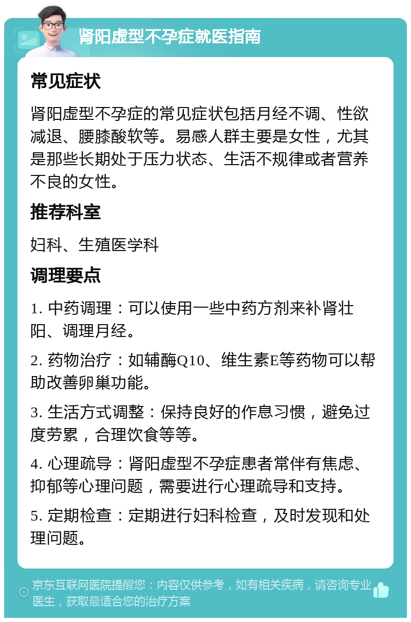 肾阳虚型不孕症就医指南 常见症状 肾阳虚型不孕症的常见症状包括月经不调、性欲减退、腰膝酸软等。易感人群主要是女性，尤其是那些长期处于压力状态、生活不规律或者营养不良的女性。 推荐科室 妇科、生殖医学科 调理要点 1. 中药调理：可以使用一些中药方剂来补肾壮阳、调理月经。 2. 药物治疗：如辅酶Q10、维生素E等药物可以帮助改善卵巢功能。 3. 生活方式调整：保持良好的作息习惯，避免过度劳累，合理饮食等等。 4. 心理疏导：肾阳虚型不孕症患者常伴有焦虑、抑郁等心理问题，需要进行心理疏导和支持。 5. 定期检查：定期进行妇科检查，及时发现和处理问题。