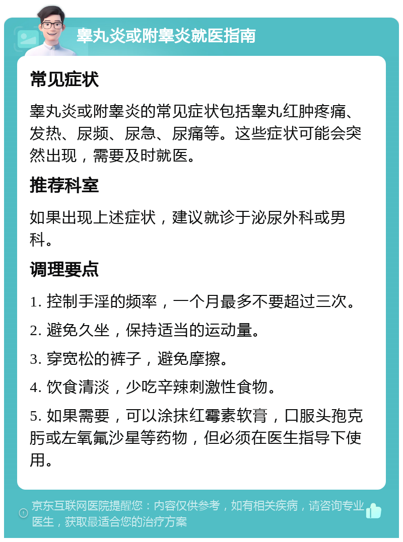 睾丸炎或附睾炎就医指南 常见症状 睾丸炎或附睾炎的常见症状包括睾丸红肿疼痛、发热、尿频、尿急、尿痛等。这些症状可能会突然出现，需要及时就医。 推荐科室 如果出现上述症状，建议就诊于泌尿外科或男科。 调理要点 1. 控制手淫的频率，一个月最多不要超过三次。 2. 避免久坐，保持适当的运动量。 3. 穿宽松的裤子，避免摩擦。 4. 饮食清淡，少吃辛辣刺激性食物。 5. 如果需要，可以涂抹红霉素软膏，口服头孢克肟或左氧氟沙星等药物，但必须在医生指导下使用。