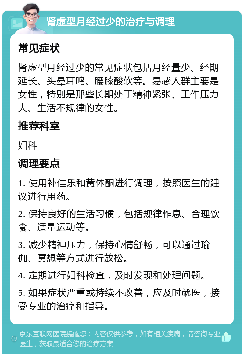 肾虚型月经过少的治疗与调理 常见症状 肾虚型月经过少的常见症状包括月经量少、经期延长、头晕耳鸣、腰膝酸软等。易感人群主要是女性，特别是那些长期处于精神紧张、工作压力大、生活不规律的女性。 推荐科室 妇科 调理要点 1. 使用补佳乐和黄体酮进行调理，按照医生的建议进行用药。 2. 保持良好的生活习惯，包括规律作息、合理饮食、适量运动等。 3. 减少精神压力，保持心情舒畅，可以通过瑜伽、冥想等方式进行放松。 4. 定期进行妇科检查，及时发现和处理问题。 5. 如果症状严重或持续不改善，应及时就医，接受专业的治疗和指导。