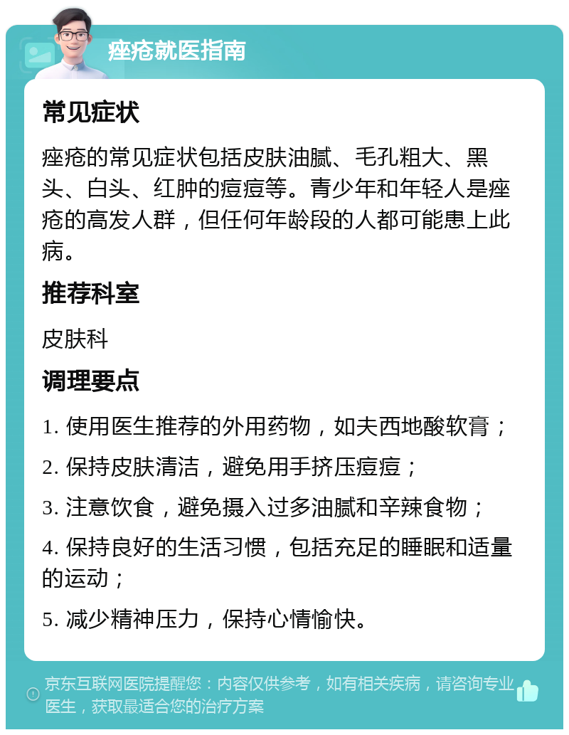 痤疮就医指南 常见症状 痤疮的常见症状包括皮肤油腻、毛孔粗大、黑头、白头、红肿的痘痘等。青少年和年轻人是痤疮的高发人群，但任何年龄段的人都可能患上此病。 推荐科室 皮肤科 调理要点 1. 使用医生推荐的外用药物，如夫西地酸软膏； 2. 保持皮肤清洁，避免用手挤压痘痘； 3. 注意饮食，避免摄入过多油腻和辛辣食物； 4. 保持良好的生活习惯，包括充足的睡眠和适量的运动； 5. 减少精神压力，保持心情愉快。