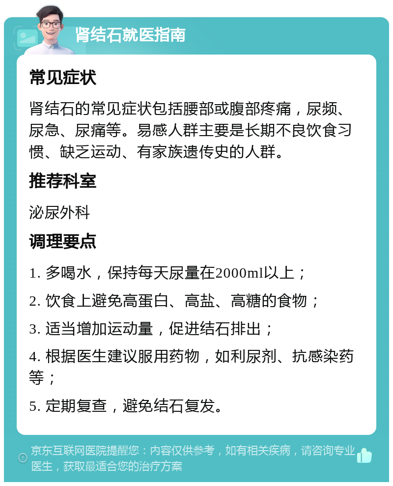 肾结石就医指南 常见症状 肾结石的常见症状包括腰部或腹部疼痛，尿频、尿急、尿痛等。易感人群主要是长期不良饮食习惯、缺乏运动、有家族遗传史的人群。 推荐科室 泌尿外科 调理要点 1. 多喝水，保持每天尿量在2000ml以上； 2. 饮食上避免高蛋白、高盐、高糖的食物； 3. 适当增加运动量，促进结石排出； 4. 根据医生建议服用药物，如利尿剂、抗感染药等； 5. 定期复查，避免结石复发。