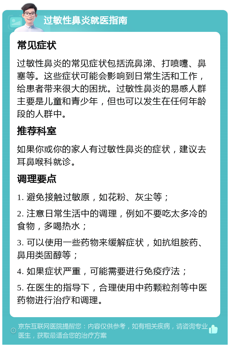 过敏性鼻炎就医指南 常见症状 过敏性鼻炎的常见症状包括流鼻涕、打喷嚏、鼻塞等。这些症状可能会影响到日常生活和工作，给患者带来很大的困扰。过敏性鼻炎的易感人群主要是儿童和青少年，但也可以发生在任何年龄段的人群中。 推荐科室 如果你或你的家人有过敏性鼻炎的症状，建议去耳鼻喉科就诊。 调理要点 1. 避免接触过敏原，如花粉、灰尘等； 2. 注意日常生活中的调理，例如不要吃太多冷的食物，多喝热水； 3. 可以使用一些药物来缓解症状，如抗组胺药、鼻用类固醇等； 4. 如果症状严重，可能需要进行免疫疗法； 5. 在医生的指导下，合理使用中药颗粒剂等中医药物进行治疗和调理。