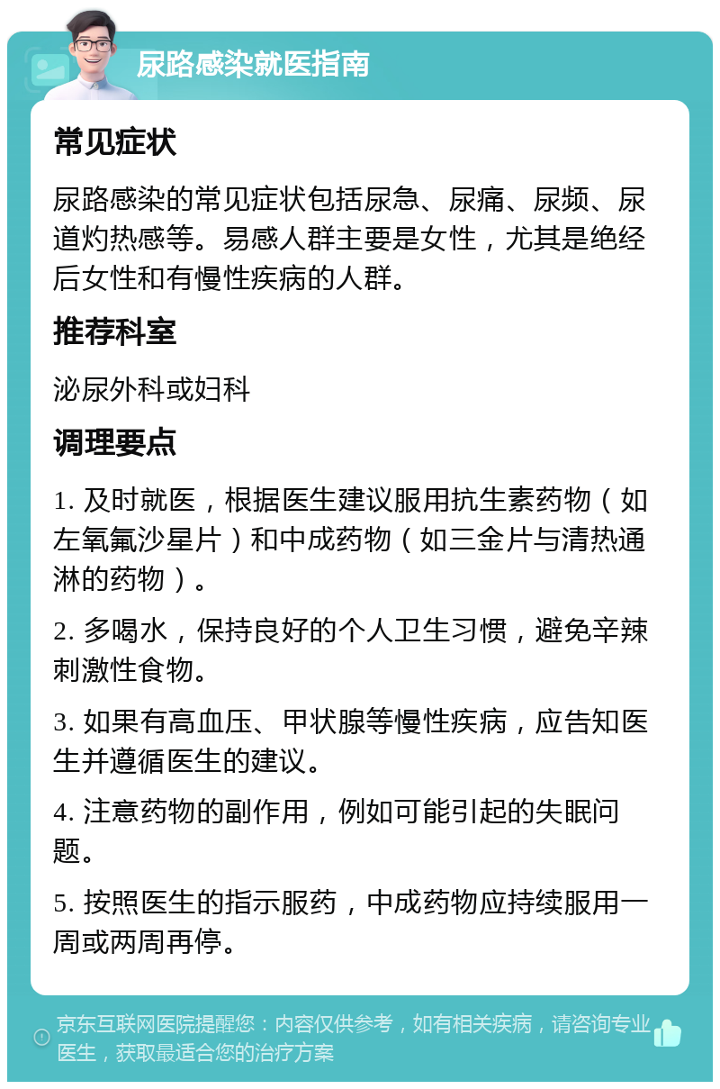 尿路感染就医指南 常见症状 尿路感染的常见症状包括尿急、尿痛、尿频、尿道灼热感等。易感人群主要是女性，尤其是绝经后女性和有慢性疾病的人群。 推荐科室 泌尿外科或妇科 调理要点 1. 及时就医，根据医生建议服用抗生素药物（如左氧氟沙星片）和中成药物（如三金片与清热通淋的药物）。 2. 多喝水，保持良好的个人卫生习惯，避免辛辣刺激性食物。 3. 如果有高血压、甲状腺等慢性疾病，应告知医生并遵循医生的建议。 4. 注意药物的副作用，例如可能引起的失眠问题。 5. 按照医生的指示服药，中成药物应持续服用一周或两周再停。