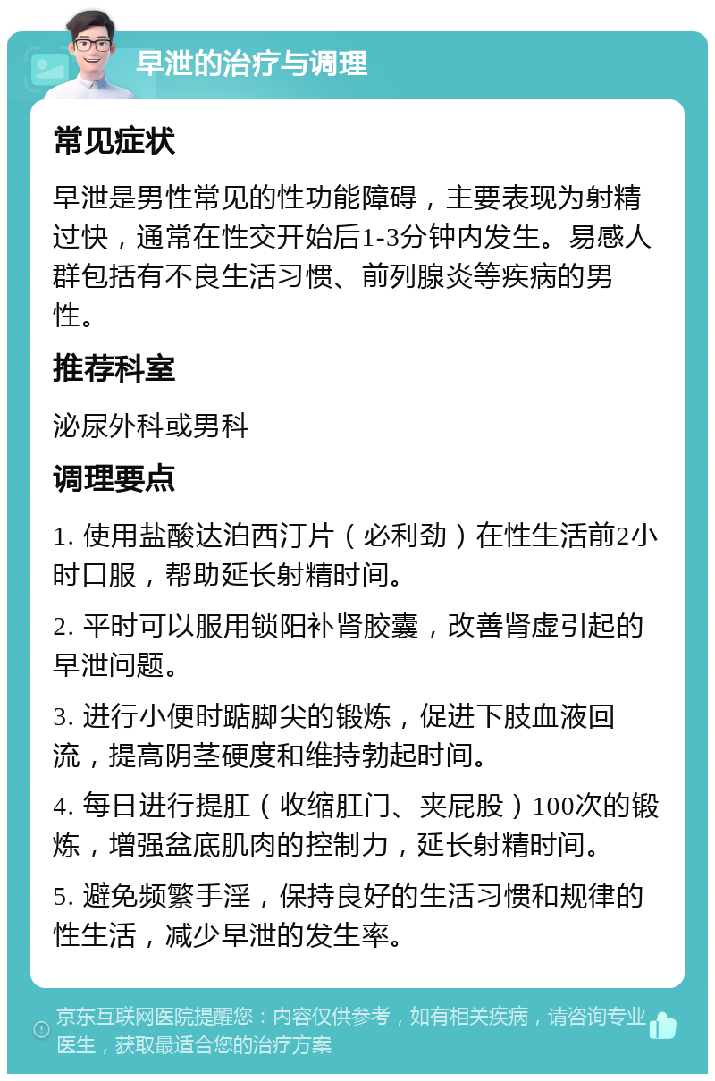 早泄的治疗与调理 常见症状 早泄是男性常见的性功能障碍，主要表现为射精过快，通常在性交开始后1-3分钟内发生。易感人群包括有不良生活习惯、前列腺炎等疾病的男性。 推荐科室 泌尿外科或男科 调理要点 1. 使用盐酸达泊西汀片（必利劲）在性生活前2小时口服，帮助延长射精时间。 2. 平时可以服用锁阳补肾胶囊，改善肾虚引起的早泄问题。 3. 进行小便时踮脚尖的锻炼，促进下肢血液回流，提高阴茎硬度和维持勃起时间。 4. 每日进行提肛（收缩肛门、夹屁股）100次的锻炼，增强盆底肌肉的控制力，延长射精时间。 5. 避免频繁手淫，保持良好的生活习惯和规律的性生活，减少早泄的发生率。