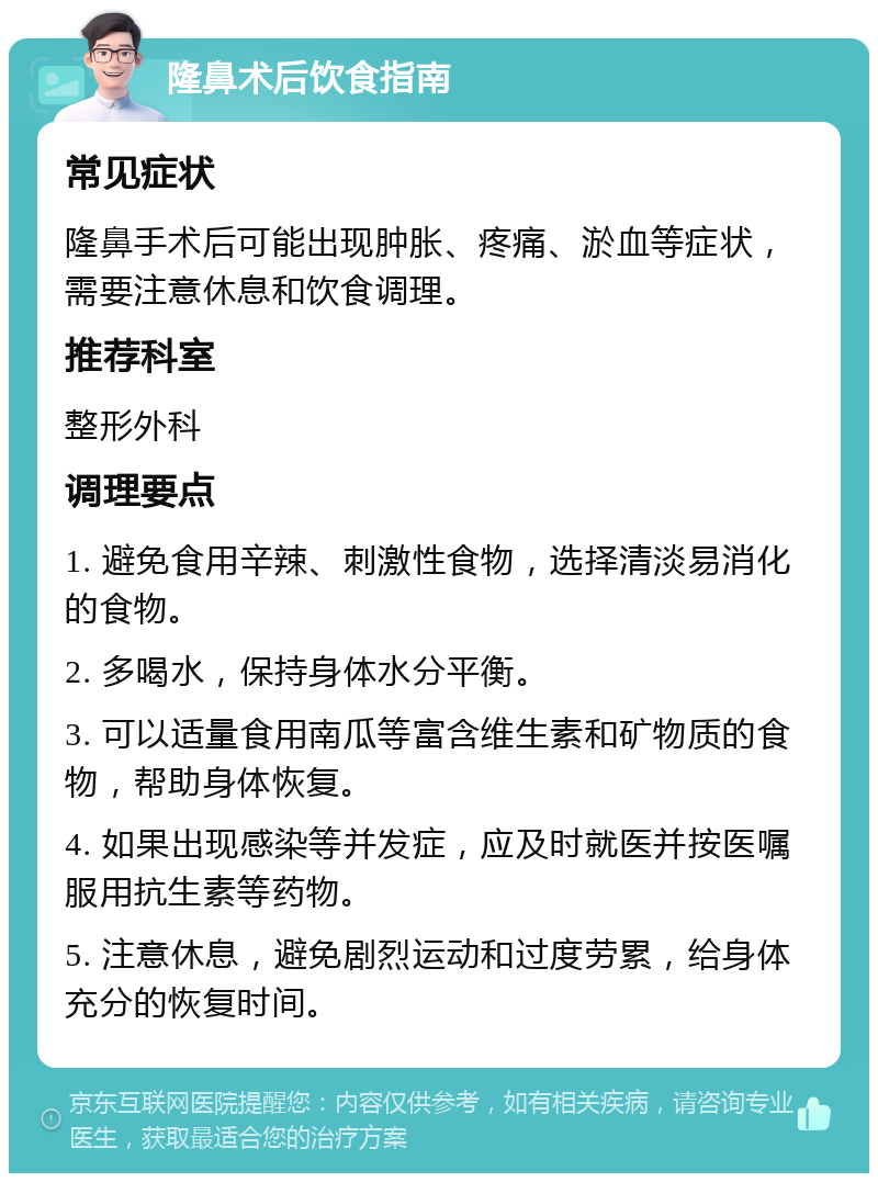 隆鼻术后饮食指南 常见症状 隆鼻手术后可能出现肿胀、疼痛、淤血等症状，需要注意休息和饮食调理。 推荐科室 整形外科 调理要点 1. 避免食用辛辣、刺激性食物，选择清淡易消化的食物。 2. 多喝水，保持身体水分平衡。 3. 可以适量食用南瓜等富含维生素和矿物质的食物，帮助身体恢复。 4. 如果出现感染等并发症，应及时就医并按医嘱服用抗生素等药物。 5. 注意休息，避免剧烈运动和过度劳累，给身体充分的恢复时间。