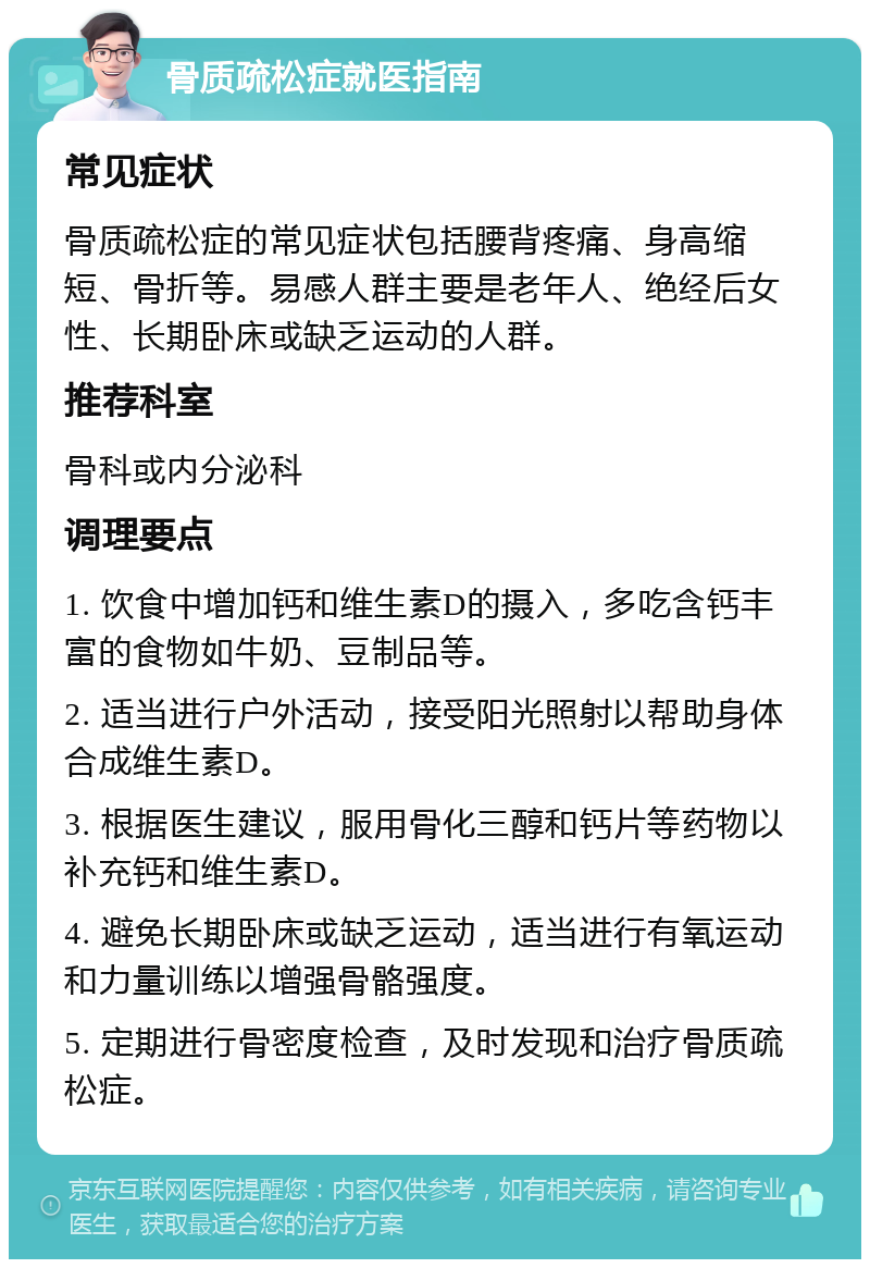 骨质疏松症就医指南 常见症状 骨质疏松症的常见症状包括腰背疼痛、身高缩短、骨折等。易感人群主要是老年人、绝经后女性、长期卧床或缺乏运动的人群。 推荐科室 骨科或内分泌科 调理要点 1. 饮食中增加钙和维生素D的摄入，多吃含钙丰富的食物如牛奶、豆制品等。 2. 适当进行户外活动，接受阳光照射以帮助身体合成维生素D。 3. 根据医生建议，服用骨化三醇和钙片等药物以补充钙和维生素D。 4. 避免长期卧床或缺乏运动，适当进行有氧运动和力量训练以增强骨骼强度。 5. 定期进行骨密度检查，及时发现和治疗骨质疏松症。