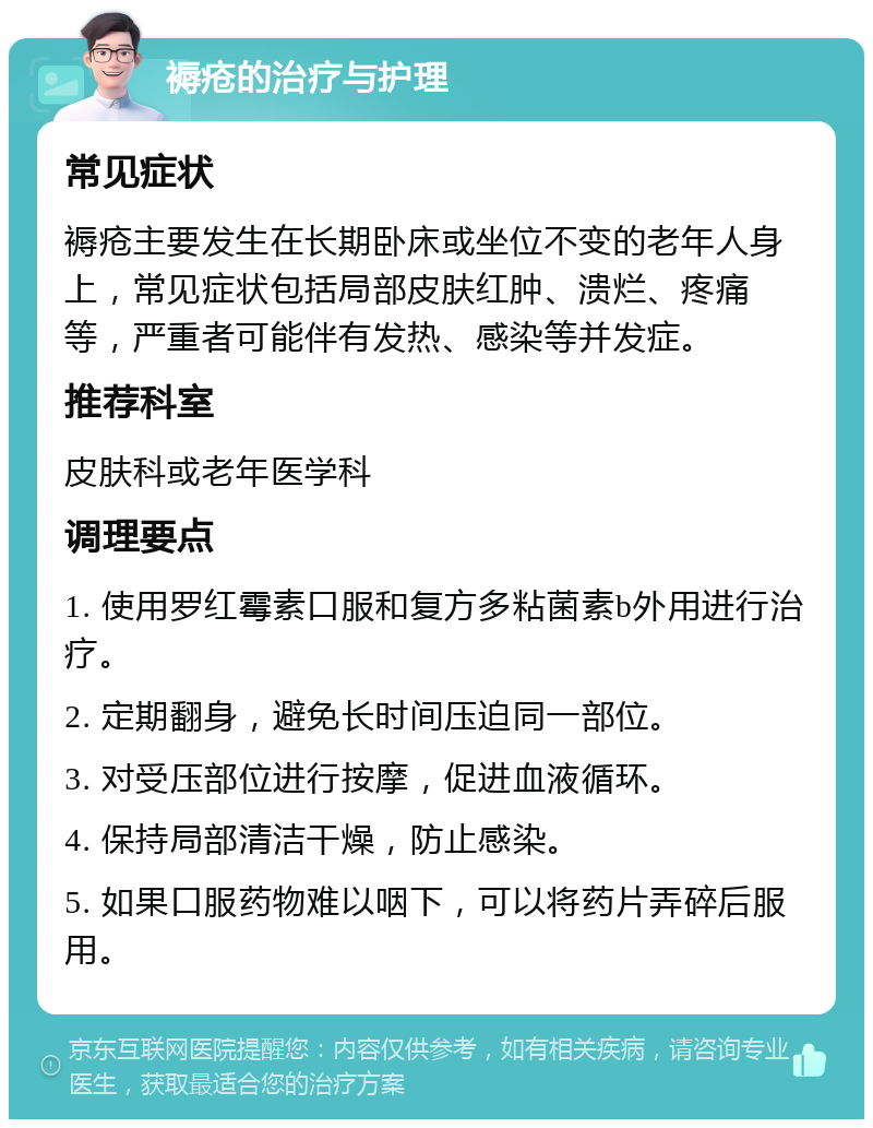 褥疮的治疗与护理 常见症状 褥疮主要发生在长期卧床或坐位不变的老年人身上，常见症状包括局部皮肤红肿、溃烂、疼痛等，严重者可能伴有发热、感染等并发症。 推荐科室 皮肤科或老年医学科 调理要点 1. 使用罗红霉素口服和复方多粘菌素b外用进行治疗。 2. 定期翻身，避免长时间压迫同一部位。 3. 对受压部位进行按摩，促进血液循环。 4. 保持局部清洁干燥，防止感染。 5. 如果口服药物难以咽下，可以将药片弄碎后服用。