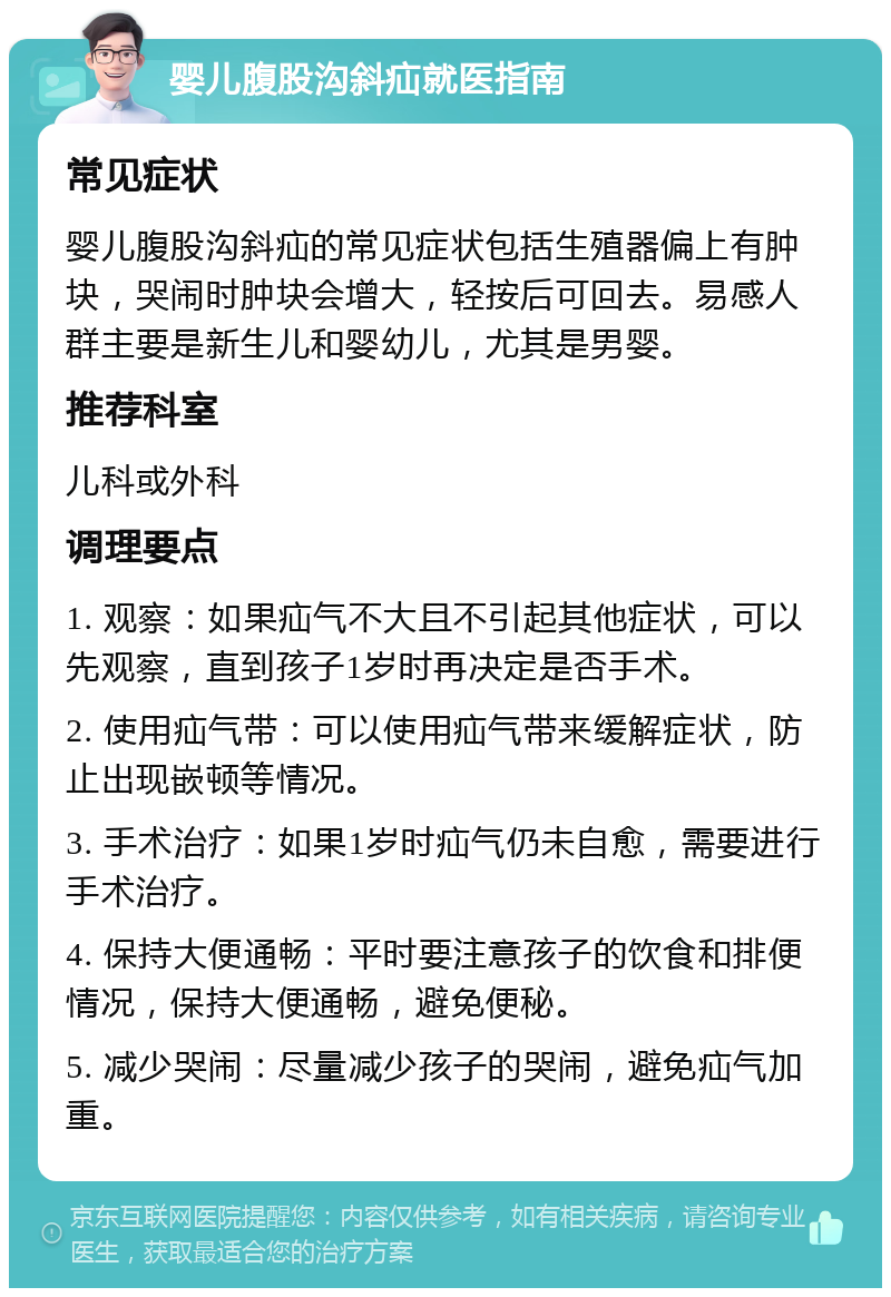 婴儿腹股沟斜疝就医指南 常见症状 婴儿腹股沟斜疝的常见症状包括生殖器偏上有肿块，哭闹时肿块会增大，轻按后可回去。易感人群主要是新生儿和婴幼儿，尤其是男婴。 推荐科室 儿科或外科 调理要点 1. 观察：如果疝气不大且不引起其他症状，可以先观察，直到孩子1岁时再决定是否手术。 2. 使用疝气带：可以使用疝气带来缓解症状，防止出现嵌顿等情况。 3. 手术治疗：如果1岁时疝气仍未自愈，需要进行手术治疗。 4. 保持大便通畅：平时要注意孩子的饮食和排便情况，保持大便通畅，避免便秘。 5. 减少哭闹：尽量减少孩子的哭闹，避免疝气加重。