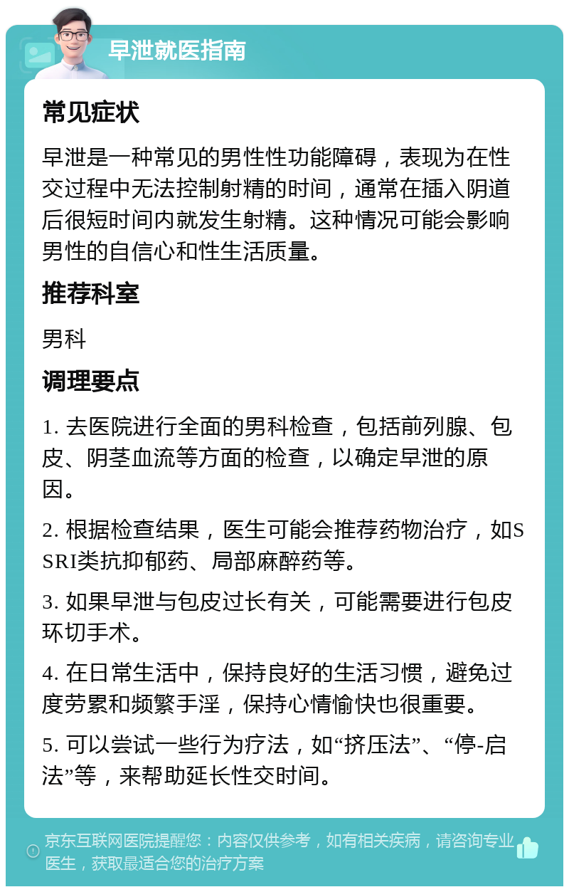 早泄就医指南 常见症状 早泄是一种常见的男性性功能障碍，表现为在性交过程中无法控制射精的时间，通常在插入阴道后很短时间内就发生射精。这种情况可能会影响男性的自信心和性生活质量。 推荐科室 男科 调理要点 1. 去医院进行全面的男科检查，包括前列腺、包皮、阴茎血流等方面的检查，以确定早泄的原因。 2. 根据检查结果，医生可能会推荐药物治疗，如SSRI类抗抑郁药、局部麻醉药等。 3. 如果早泄与包皮过长有关，可能需要进行包皮环切手术。 4. 在日常生活中，保持良好的生活习惯，避免过度劳累和频繁手淫，保持心情愉快也很重要。 5. 可以尝试一些行为疗法，如“挤压法”、“停-启法”等，来帮助延长性交时间。