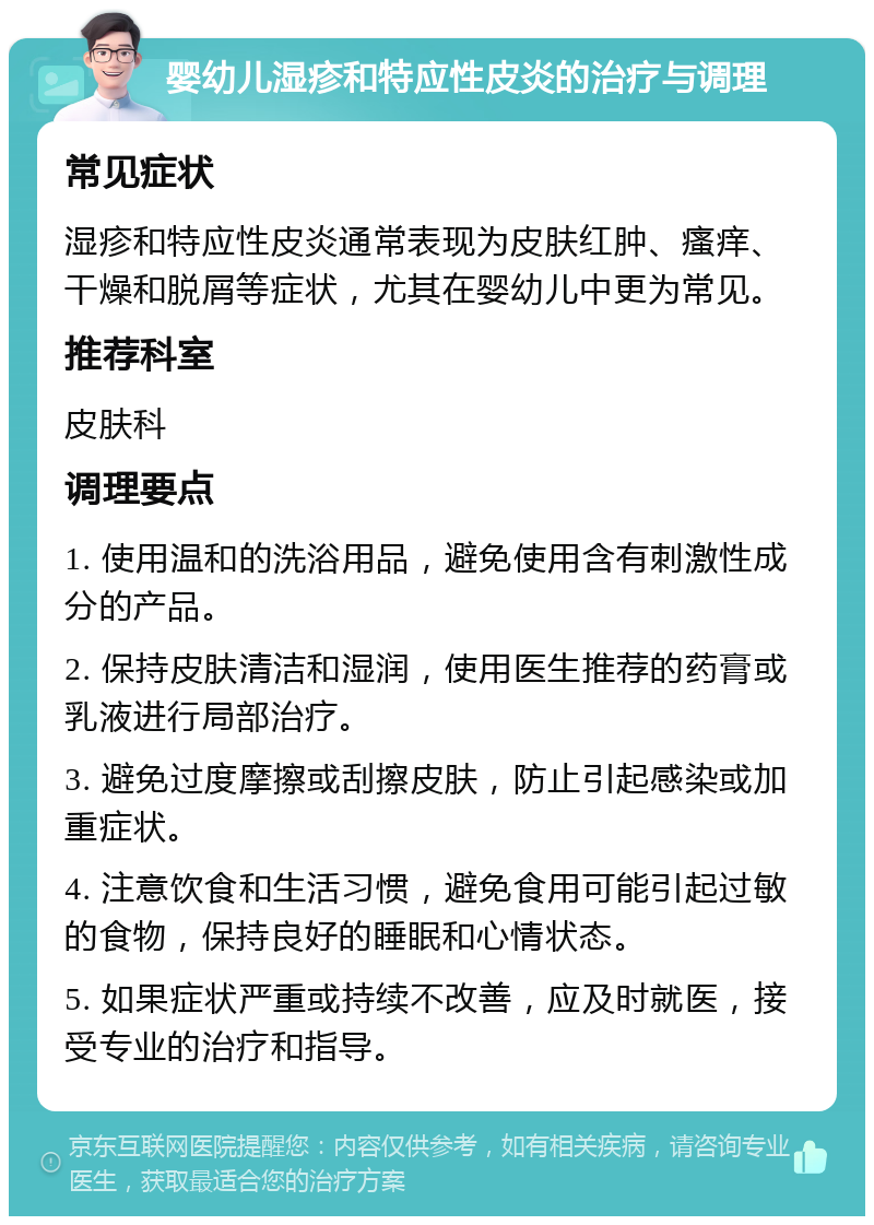 婴幼儿湿疹和特应性皮炎的治疗与调理 常见症状 湿疹和特应性皮炎通常表现为皮肤红肿、瘙痒、干燥和脱屑等症状，尤其在婴幼儿中更为常见。 推荐科室 皮肤科 调理要点 1. 使用温和的洗浴用品，避免使用含有刺激性成分的产品。 2. 保持皮肤清洁和湿润，使用医生推荐的药膏或乳液进行局部治疗。 3. 避免过度摩擦或刮擦皮肤，防止引起感染或加重症状。 4. 注意饮食和生活习惯，避免食用可能引起过敏的食物，保持良好的睡眠和心情状态。 5. 如果症状严重或持续不改善，应及时就医，接受专业的治疗和指导。