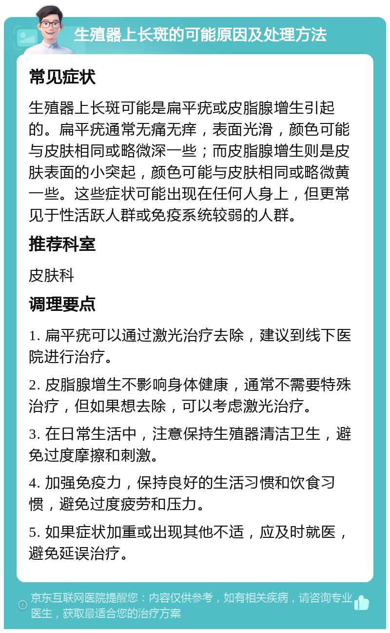 生殖器上长斑的可能原因及处理方法 常见症状 生殖器上长斑可能是扁平疣或皮脂腺增生引起的。扁平疣通常无痛无痒，表面光滑，颜色可能与皮肤相同或略微深一些；而皮脂腺增生则是皮肤表面的小突起，颜色可能与皮肤相同或略微黄一些。这些症状可能出现在任何人身上，但更常见于性活跃人群或免疫系统较弱的人群。 推荐科室 皮肤科 调理要点 1. 扁平疣可以通过激光治疗去除，建议到线下医院进行治疗。 2. 皮脂腺增生不影响身体健康，通常不需要特殊治疗，但如果想去除，可以考虑激光治疗。 3. 在日常生活中，注意保持生殖器清洁卫生，避免过度摩擦和刺激。 4. 加强免疫力，保持良好的生活习惯和饮食习惯，避免过度疲劳和压力。 5. 如果症状加重或出现其他不适，应及时就医，避免延误治疗。